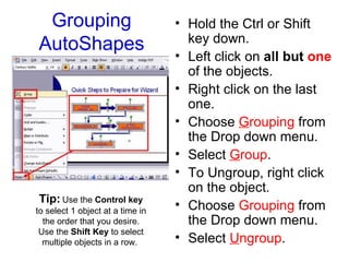 Grouping AutoShapes Hold the Ctrl or Shift key down.  Left click on  all but  one  of the objects.  Right click on the last one. Choose  G rouping  from the Drop down menu.  Select  G roup . To Ungroup, right click on the object. Choose  Grouping  from the Drop down menu. Select  U ngroup . Tip:  Use the  Control key  to select 1 object at a time in the order that you desire. Use the  Shift Key  to select multiple objects in a row.  