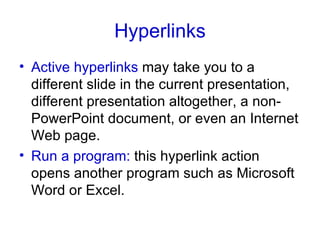Hyperlinks Active hyperlinks  may take you to a different slide in the current presentation, different presentation altogether, a non-PowerPoint document, or even an Internet Web page. Run a program:  this hyperlink action opens another program such as Microsoft Word or Excel. 
