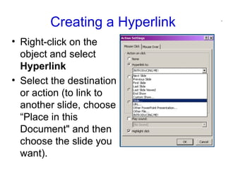 Creating a Hyperlink Right-click on the object and select  Hyperlink   Select the destination or action (to link to another slide, choose “Place in this Document" and then choose the slide you want).  