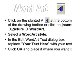 Click on the slanted A  at the bottom of the drawing toolbar or click on  I nsert  P icture      WordArt . Select a  W ordArt style .  In the Edit WordArt Text dialog box, replace “ Your Text Here ” with your text. Click  OK  and place it where you want it. Word Art 