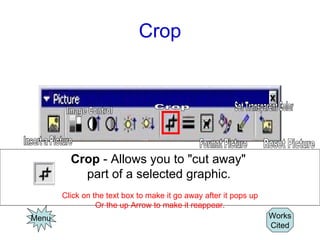 Crop Menu Works Cited Crop  - Allows you to "cut away"  part of a selected graphic.   Click on the text box to make it go away after it pops up Or the up Arrow to make it reappear. Image Control Insert a Picture Crop Format Picture Set Transparent Color Reset Picture 