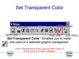 Set Transparent Color Set Transparent Color  - Enables you to make  one color of a selected graphic transparent.  Click on the text box to make it go away after it pops up Or the up Arrow to make it reappear. Menu Works Cited Image Control Insert a Picture Crop Format Picture Set Transparent Color Reset Picture 