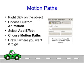 Motion Paths Right click on the object Choose  Custom Animation Select  Add Effect Choose  Motion  P aths Draw it where you want it to go  