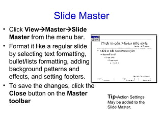 Slide Master Click  View  Master  Slide Master  from the menu bar.  Format it like a regular slide by selecting text formatting, bullet/lists formatting, adding background patterns and effects, and setting footers.  To save the changes, click the  Close  button on the  Master toolbar Tip- Action Settings May be added to the Slide Master. 
