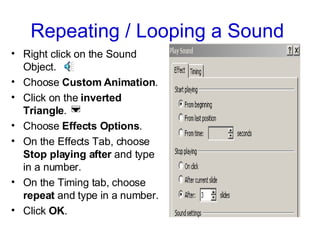 Repeating / Looping a Sound  Right click on the Sound Object.  Choose  Custom Animation . Click on the  inverted Triangle .  Choose  Effects Options .  On the Effects Tab, choose  Stop playing after  and type in a number.  On the Timing tab, choose  repeat  and type in a number.  Click  OK . 