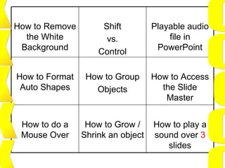 X X X X X O O O O O How to play a sound over  3  slides How to Grow / Shrink an object How to do a Mouse Over How to Access the Slide Master How to Group Objects How to Format Auto Shapes Playable audio file in PowerPoint Shift vs. Control How to Remove the White Background 