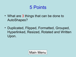 5 Points What are  3  things that can be done to AutoShapes? Duplicated, Flipped, Formatted, Grouped, Hyperlinked, Resized, Rotated and Written Upon. Main Menu 