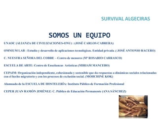 2
SOMOS UN EQUIPO
UNAOC (ALIANZA DE CIVILIZACIONES-ONU) : (JOSÉ CARLOS CABRERA)
OMNIUM LAB : Estudio y desarrollo de aplicaciones tecnológicas. Entidad privada .( JOSÉ ANTONIO RACERO)
C. NUESTRA SEÑORA DEL COBRE – Centro de menores (Mª ROSARIO CARRASCO)
ESCUELA DE ARTE: Centro de Enseñanzas Artísticas (MIRIAM MANCEBO)
CEPAIM: Organización independiente, cohesionada y sostenible que da respuestas a dinámicas sociales relacionadas
con el hecho migratorio y con los procesos de exclusión social. (MOHCHINE KOK)
Alumnado de la ESCUELA DE HOSTELERÍA: Instituto Público de Formación Profesional
CEPER JUAN RAMÓN JIMÉNEZ: C. Público de Educación Permanente (ANA SÁNCHEZ)
 
