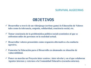 3
 Desarrollar a través de un videojuego (serious game) la Educación de Valores
tales como la tolerancia, empatía, solidaridad, conciencia social, etc.
 Tomar conciencia de la problemática político-social-económico al que se
enfrentan miles de personas en la sociedad actual.
 Desarrollar valores prosociales como respuesta alternativa a la conducta
agresiva.
 Fomentar la Educación para el Desarrollo en alumnado en situación de
vulnerabilidad.
 Poner en marcha un Proyecto ínter centros ; ínter nivelar y en el que colaboran
Agentes internos y externos a la Comunidad Educativa (escuela-entorno).
OBJETIVOS
 