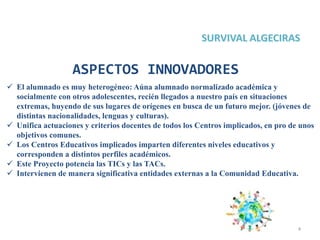 4
ASPECTOS INNOVADORES
 El alumnado es muy heterogéneo: Aúna alumnado normalizado académica y
socialmente con otros adolescentes, recién llegados a nuestro país en situaciones
extremas, huyendo de sus lugares de orígenes en busca de un futuro mejor. (jóvenes de
distintas nacionalidades, lenguas y culturas).
 Unifica actuaciones y criterios docentes de todos los Centros implicados, en pro de unos
objetivos comunes.
 Los Centros Educativos implicados imparten diferentes niveles educativos y
corresponden a distintos perfiles académicos.
 Este Proyecto potencia las TICs y las TACs.
 Intervienen de manera significativa entidades externas a la Comunidad Educativa.
 
