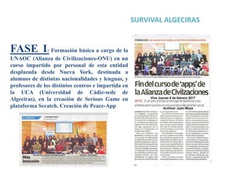 6
FASE I: Formación básica a cargo de la
UNAOC (Alianza de Civilizaciones-ONU) en un
curso impartido por personal de esta entidad
desplazada desde Nueva York, destinada a
alumnos de distintas nacionalidades y lenguas, y
profesores de los distintos centros e impartida en
la UCA (Universidad de Cádiz-sede de
Algeciras), en la creación de Serious Game en
plataforma Scratch. Creación de Peace-App
 