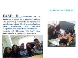 7
FASE II: Continuidad en la
formación a cargo de la entidad Omnium
Lab (Estudio y desarrollo de aplicaciones
tecnológicas) sita en Algeciras y ampliación a
otras plataformas más utilizadas
compatibles con dispositivos Smartphone.
Creación del videojuego “Survival” entre
todos los centros y entidades implicados.
 