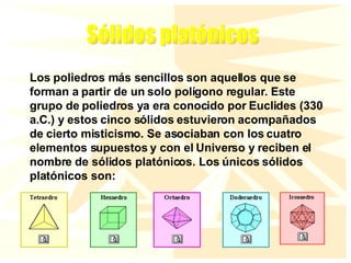 Los poliedros más sencillos son aquellos que se forman a partir de un solo polígono regular. Este grupo de poliedros ya era conocido por Euclides (330 a.C.) y estos cinco sólidos estuvieron acompañados de cierto misticismo. Se asociaban con los cuatro elementos supuestos y con el Universo y reciben el nombre de sólidos platónicos. Los únicos sólidos platónicos son: Sólidos platónicos 