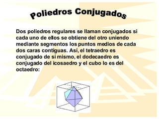 Poliedros Conjugados Dos poliedros regulares se llaman conjugados si cada uno de ellos se obtiene del otro uniendo mediante segmentos los puntos medios de cada dos caras contiguas. Así, el tetraedro es conjugado de sí mismo, el dodecaedro es conjugado del icosaedro y el cubo lo es del octaedro: 