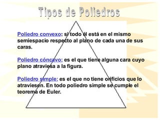 Poliedro convexo :  si todo él está en el mismo semiespacio respecto al plano de cada una de sus caras.  Poliedro cóncavo:  es el que tiene alguna cara cuyo plano atraviesa a la figura. Poliedro simple:  es el que no tiene orificios que lo atraviesen. En todo poliedro simple se cumple el teorema de Euler. Tipos de Poliedros 