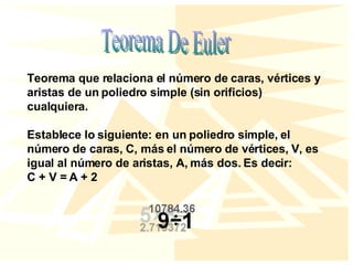 Teorema De Euler Teorema que relaciona el número de caras, vértices y aristas de un poliedro simple (sin orificios) cualquiera. Establece lo siguiente: en un poliedro simple, el número de caras, C, más el número de vértices, V, es igual al número de aristas, A, más dos. Es decir: C + V = A + 2 