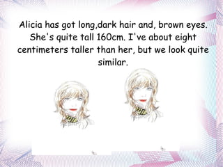 Alicia has got long,dark hair and, brown eyes. She's quite tall 160cm. I've about eight centimeters taller than her, but we look quite similar. 