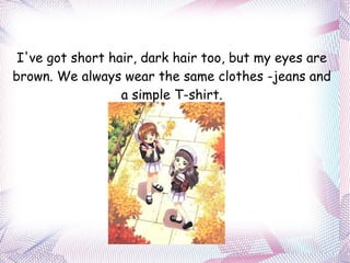 I've got short hair, dark hair too, but my eyes are brown. We always wear the same clothes -jeans and a simple T-shirt. 