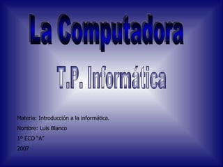 La Computadora Materia: Introducción a la informática. Nombre: Luis Blanco 1º ECO “A” 2007 T.P. Informática 