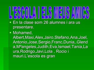 En la clase som 26 alumnes i ara us presentare. Mohamed, Albert,Maxi,Alex,Jairo,Stefano,Ana,Joel,Antonio,Jose,Sergio,Franc,Dunia,.Glenda,Mªangeles,Judith,Eva,Ismael,Tania,Laura,Rodrigo,Javi,Lola , Rocio i mauri.L’escola es gran  L'ESCOLA I ELS MEUS AMICS 
