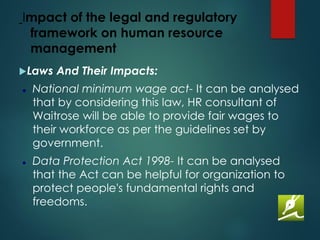 Impact of the legal and regulatory
framework on human resource
management
Laws And Their Impacts:
⚫ National minimum wage act- It can be analysed
that by considering this law, HR consultant of
Waitrose will be able to provide fair wages to
their workforce as per the guidelines set by
government.
⚫ Data Protection Act 1998- It can be analysed
that the Act can be helpful for organization to
protect people's fundamental rights and
freedoms.
 