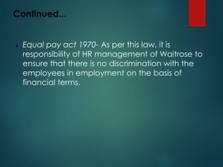 Continued...
⚫ Equal pay act 1970- As per this law, it is
responsibility of HR management of Waitrose to
ensure that there is no discrimination with the
employees in employment on the basis of
financial terms.
 