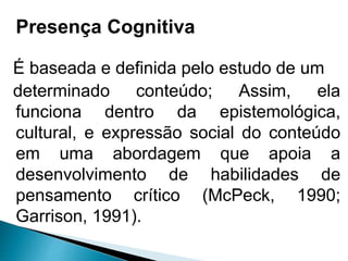 É baseada e definida pelo estudo de um
determinado conteúdo; Assim, ela
funciona dentro da epistemológica,
cultural, e expressão social do conteúdo
em uma abordagem que apoia a
desenvolvimento de habilidades de
pensamento crítico (McPeck, 1990;
Garrison, 1991).
Presença Cognitiva
 