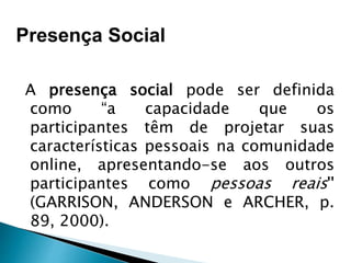 A presença social pode ser definida
como “a capacidade que os
participantes têm de projetar suas
características pessoais na comunidade
online, apresentando-se aos outros
participantes como pessoas reais''
(GARRISON, ANDERSON e ARCHER, p.
89, 2000).
Presença Social
 