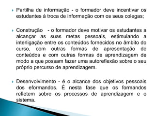 Partilha de informação - o formador deve incentivar os
estudantes à troca de informação com os seus colegas;
 Construção - o formador deve motivar os estudantes a
alcançar as suas metas pessoais, estimulando a
interligação entre os conteúdos fornecidos no âmbito do
curso, com outras formas de apresentação de
conteúdos e com outras formas de aprendizagem de
modo a que possam fazer uma autoreflexão sobre o seu
próprio percurso de aprendizagem.
 Desenvolvimento - é o alcance dos objetivos pessoais
dos eformandos. É nesta fase que os formandos
refletem sobre os processos de aprendizagem e o
sistema.
 
