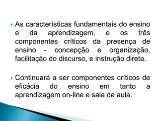  As características fundamentais do ensino
e da aprendizagem, e os três
componentes críticos da presença de
ensino - concepção e organização,
facilitação do discurso, e instrução direta.
 Continuará a ser componentes críticos de
eficácia do ensino em tanto a
aprendizagem on-line e sala de aula.
 