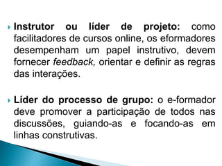  Instrutor ou líder de projeto: como
facilitadores de cursos online, os eformadores
desempenham um papel instrutivo, devem
fornecer feedback, orientar e definir as regras
das interações.
 Líder do processo de grupo: o e-formador
deve promover a participação de todos nas
discussões, guiando-as e focando-as em
linhas construtivas.
 