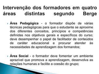  Área Pedagógica - o formador dispõe de várias
técnicas pedagógicas para que o estudante se aproxime
dos diferentes conceitos, princípios e competências
definidas nos objetivos gerais e específicos do curso;
deve desempenhar o papel de facilitador de conteúdos
de caráter educacional e procurar atender às
necessidades de aprendizagem dos formandos;
 Área Social - o formador deve fomentar um ambiente
aprazível que promova a aprendizagem, desenvolva as
relações humanas e facilite a coesão do grupo;
 