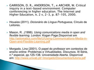  GARRISON, D. R., ANDERSON, T., e ARCHER, W. Critical
inquiry in a text-based environment: Computer
conferencing in higher education. The Internet and
Higher Education, n. 2 v, 2-3, p. 87-105, 2000.
 Houaiss (2011). Dicionário de Língua Portuguesa, Círculo de
Leitores.
 Mason, R. ,(1998). Using comunications media in open and
flexible learning. London: Kogan Page.Disponível em
http://astomatics.com/file/U/Using-Communications-Media-in-
Open-and-Flexible-Learning.pdf
 Morgado, Lina (2001). O papel do professor em contextos de
ensino online: Problemas e Virtualidades. Discursos. III Série,
n.º especial, pp.125-138. Universidade Aberta. Disponível
em: http://www.univab.pt/~lmorgado/Documentos/tutoria.pdf
 
