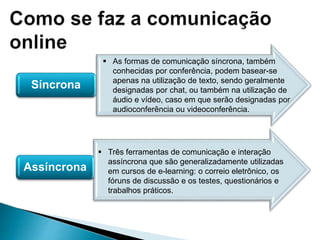 Síncrona
Assíncrona
 As formas de comunicação síncrona, também
conhecidas por conferência, podem basear-se
apenas na utilização de texto, sendo geralmente
designadas por chat, ou também na utilização de
áudio e vídeo, caso em que serão designadas por
audioconferência ou videoconferência.
 Três ferramentas de comunicação e interação
assíncrona que são generalizadamente utilizadas
em cursos de e-learning: o correio eletrônico, os
fóruns de discussão e os testes, questionários e
trabalhos práticos.
 