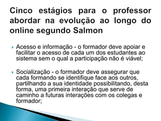  Acesso e informação - o formador deve apoiar e
facilitar o acesso de cada um dos estudantes ao
sistema sem o qual a participação não é viável;
 Socialização - o formador deve assegurar que
cada formando se identifique face aos outros,
partilhando a sua identidade possibilitando, desta
forma, uma primeira interação que serve de
caminho a futuras interações com os colegas e
formador;
 