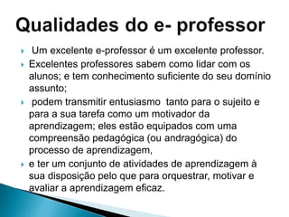  Um excelente e-professor é um excelente professor.
 Excelentes professores sabem como lidar com os
alunos; e tem conhecimento suficiente do seu domínio
assunto;
 podem transmitir entusiasmo tanto para o sujeito e
para a sua tarefa como um motivador da
aprendizagem; eles estão equipados com uma
compreensão pedagógica (ou andragógica) do
processo de aprendizagem,
 e ter um conjunto de atividades de aprendizagem à
sua disposição pelo que para orquestrar, motivar e
avaliar a aprendizagem eficaz.
 