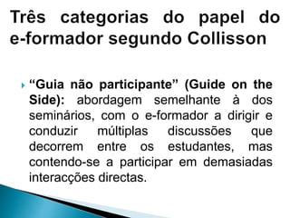  “Guia não participante” (Guide on the
Side): abordagem semelhante à dos
seminários, com o e-formador a dirigir e
conduzir múltiplas discussões que
decorrem entre os estudantes, mas
contendo-se a participar em demasiadas
interacções directas.
 
