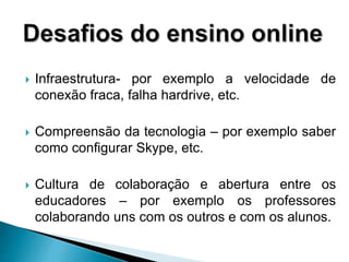  Infraestrutura- por exemplo a velocidade de
conexão fraca, falha hardrive, etc.
 Compreensão da tecnologia – por exemplo saber
como configurar Skype, etc.
 Cultura de colaboração e abertura entre os
educadores – por exemplo os professores
colaborando uns com os outros e com os alunos.
 