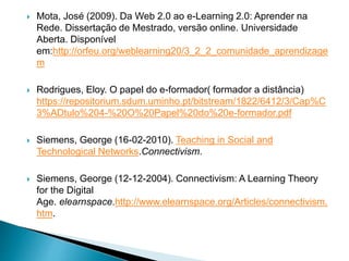  Mota, José (2009). Da Web 2.0 ao e-Learning 2.0: Aprender na
Rede. Dissertação de Mestrado, versão online. Universidade
Aberta. Disponível
em:http://orfeu.org/weblearning20/3_2_2_comunidade_aprendizage
m
 Rodrigues, Eloy. O papel do e-formador( formador a distância)
https://repositorium.sdum.uminho.pt/bitstream/1822/6412/3/Cap%C
3%ADtulo%204-%20O%20Papel%20do%20e-formador.pdf
 Siemens, George (16-02-2010). Teaching in Social and
Technological Networks.Connectivism.
 Siemens, George (12-12-2004). Connectivism: A Learning Theory
for the Digital
Age. elearnspace.http://www.elearnspace.org/Articles/connectivism.
htm.
 