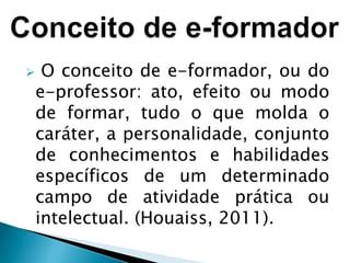  O conceito de e-formador, ou do
e-professor: ato, efeito ou modo
de formar, tudo o que molda o
caráter, a personalidade, conjunto
de conhecimentos e habilidades
específicos de um determinado
campo de atividade prática ou
intelectual. (Houaiss, 2011).
 