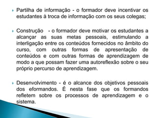  Partilha de informação - o formador deve incentivar os
estudantes à troca de informação com os seus colegas;
 Construção - o formador deve motivar os estudantes a
alcançar as suas metas pessoais, estimulando a
interligação entre os conteúdos fornecidos no âmbito do
curso, com outras formas de apresentação de
conteúdos e com outras formas de aprendizagem de
modo a que possam fazer uma autoreflexão sobre o seu
próprio percurso de aprendizagem.
 Desenvolvimento - é o alcance dos objetivos pessoais
dos eformandos. É nesta fase que os formandos
refletem sobre os processos de aprendizagem e o
sistema.
 