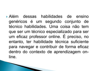  Além dessas habilidades de ensino
genéricos é um segundo conjunto de
técnico habilidades. Uma coisa não tem
que ser um técnico especializado para ser
um eficaz professor online. É preciso, no
entanto, ter habilidade técnica suficiente
para navegar e contribuir de forma eficaz
dentro do contexto de aprendizagem on-
line.
 