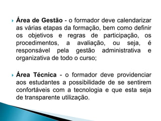  Área de Gestão - o formador deve calendarizar
as várias etapas da formação, bem como definir
os objetivos e regras de participação, os
procedimentos, a avaliação, ou seja, é
responsável pela gestão administrativa e
organizativa de todo o curso;
 Área Técnica - o formador deve providenciar
aos estudantes a possibilidade de se sentirem
confortáveis com a tecnologia e que esta seja
de transparente utilização.
 