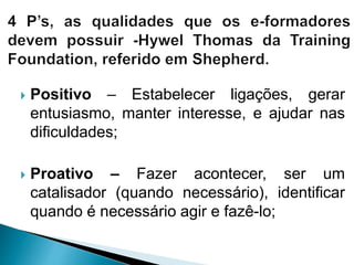  Positivo – Estabelecer ligações, gerar
entusiasmo, manter interesse, e ajudar nas
dificuldades;
 Proativo – Fazer acontecer, ser um
catalisador (quando necessário), identificar
quando é necessário agir e fazê-lo;
 