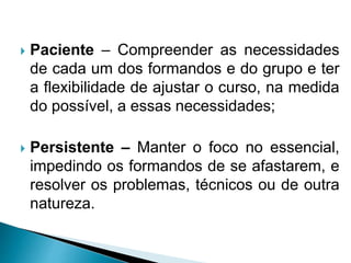 Paciente – Compreender as necessidades
de cada um dos formandos e do grupo e ter
a flexibilidade de ajustar o curso, na medida
do possível, a essas necessidades;
 Persistente – Manter o foco no essencial,
impedindo os formandos de se afastarem, e
resolver os problemas, técnicos ou de outra
natureza.
 