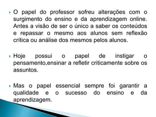  O papel do professor sofreu alterações com o
surgimento do ensino e da aprendizagem online.
Antes a visão de ser o único a saber os conteúdos
e repassar o mesmo aos alunos sem reflexão
crítica ou análise dos mesmos pelos alunos.
 Hoje possui o papel de instigar o
pensamento,ensinar a refletir criticamente sobre os
assuntos.
 Mas o papel essencial sempre foi garantir a
qualidade e o sucesso do ensino e da
aprendizagem.
 