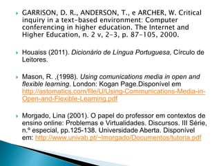  GARRISON, D. R., ANDERSON, T., e ARCHER, W. Critical
inquiry in a text-based environment: Computer
conferencing in higher education. The Internet and
Higher Education, n. 2 v, 2-3, p. 87-105, 2000.
 Houaiss (2011). Dicionário de Língua Portuguesa, Círculo de
Leitores.
 Mason, R. ,(1998). Using comunications media in open and
flexible learning. London: Kogan Page.Disponível em
http://astomatics.com/file/U/Using-Communications-Media-in-
Open-and-Flexible-Learning.pdf
 Morgado, Lina (2001). O papel do professor em contextos de
ensino online: Problemas e Virtualidades. Discursos. III Série,
n.º especial, pp.125-138. Universidade Aberta. Disponível
em: http://www.univab.pt/~lmorgado/Documentos/tutoria.pdf
 
