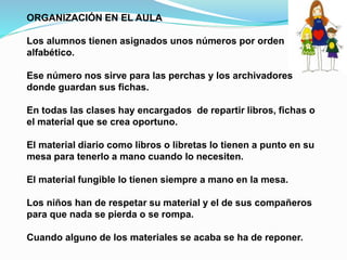 ORGANIZACIÓN EN EL AULA
Los alumnos tienen asignados unos números por orden
alfabético.
Ese número nos sirve para las perchas y los archivadores
donde guardan sus fichas.
En todas las clases hay encargados de repartir libros, fichas o
el material que se crea oportuno.
El material diario como libros o libretas lo tienen a punto en su
mesa para tenerlo a mano cuando lo necesiten.
El material fungible lo tienen siempre a mano en la mesa.
Los niños han de respetar su material y el de sus compañeros
para que nada se pierda o se rompa.
Cuando alguno de los materiales se acaba se ha de reponer.
 