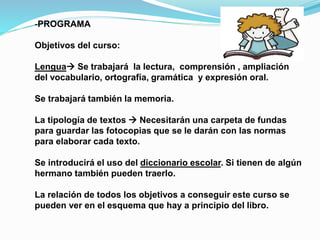 -PROGRAMA
Objetivos del curso:
Lengua Se trabajará la lectura, comprensión , ampliación
del vocabulario, ortografía, gramática y expresión oral.
Se trabajará también la memoria.
La tipología de textos  Necesitarán una carpeta de fundas
para guardar las fotocopias que se le darán con las normas
para elaborar cada texto.
Se introducirá el uso del diccionario escolar. Si tienen de algún
hermano también pueden traerlo.
La relación de todos los objetivos a conseguir este curso se
pueden ver en el esquema que hay a principio del libro.
 
