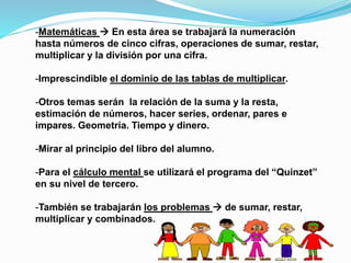 -Matemáticas  En esta área se trabajará la numeración
hasta números de cinco cifras, operaciones de sumar, restar,
multiplicar y la división por una cifra.
-Imprescindible el dominio de las tablas de multiplicar.
-Otros temas serán la relación de la suma y la resta,
estimación de números, hacer series, ordenar, pares e
impares. Geometría. Tiempo y dinero.
-Mirar al principio del libro del alumno.
-Para el cálculo mental se utilizará el programa del “Quinzet”
en su nivel de tercero.
-También se trabajarán los problemas  de sumar, restar,
multiplicar y combinados.
 